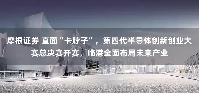 摩根证券 直面“卡脖子”，第四代半导体创新创业大赛总决赛开赛，临港全面布局未来产业